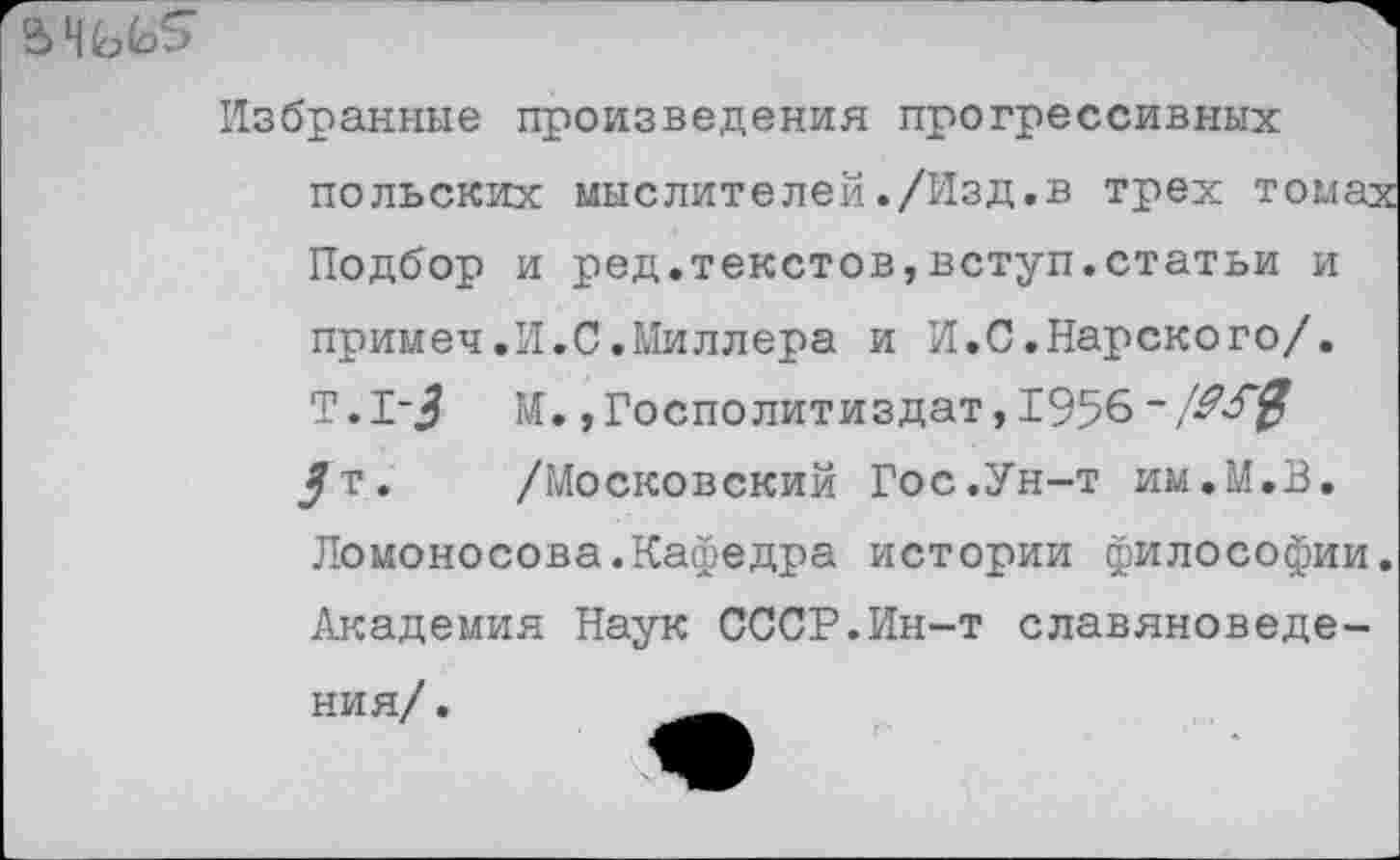 ﻿
Избранные произведения прогрессивных польских мыслителей./Изд.в трех т
Подбор и ред.текстов,вступ.статьи и примел.И.С.Миллера и И.С.Нарского/. Т.1-^ М.,Госполитиздат,1956~ Ж0 /т. /Московский Гос.Ун-т им.М.В.
Ломоносова.Кафедра истории философии. Академия Наук СССР.Ин-т славяноведения/ .	__